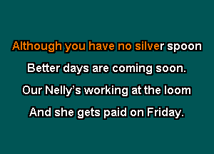 Although you have no silver spoon
Better days are coming soon.
Our Nelly!s working at the loom

And she gets paid on Friday.