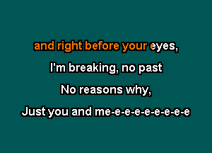 and right before your eyes,

I'm breaking, no past

No reasons why,

Just you and me-e-e-e-e-e-e-e-e