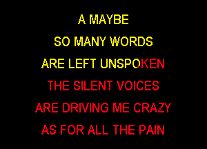 A MAYBE
SO MANY WORDS
ARE LEFT UNSPOKEN
THE SILENT VOICES
ARE DRIVING ME CRAZY

AS FOR ALL THE PAIN l