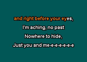 and right before your eyes,

I'm aching, no past
Nowhere to hide,

Just you and me-e-e-e-e-e-e