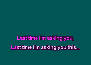 Last time I'm asking you,

Last time I'm asking you this...