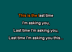 This is the last time
I'm asking you,

Last time I'm asking you,

Last time I'm asking you this...