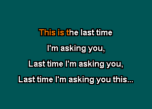 This is the last time
I'm asking you,

Last time I'm asking you,

Last time I'm asking you this...