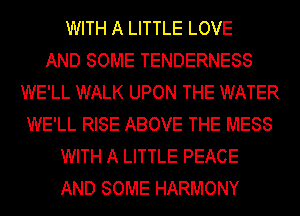 WITH A LITTLE LOVE
AND SOME TENDERNESS
WE'LL WALK UPON THE WATER
WE'LL RISE ABOVE THE MESS
WITH A LITTLE PEACE
AND SOME HARMONY