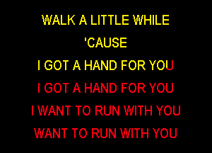 WALK A LITTLE WHILE
'CAUSE
I GOT A HAND FOR YOU

I GOT A HAND FOR YOU
I WANT TO RUN WITH YOU
WANT TO RUN WITH YOU