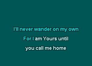 Pll never wander on my own

For I am Yours until

you call me home