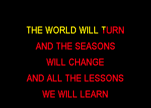 THE WORLD WILL TURN
AND THE SEASONS

WILL CHANGE
AND ALL THE LESSONS
WE WILL LEARN