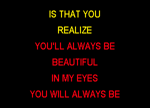 IS THAT YOU
REALIZE
YOU'LL ALWAYS BE

BEAUTIFUL
IN MY EYES
YOU WILL ALWAYS BE