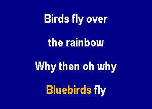 Birds fly over

the rainbow

Whythen oh why

Bluebirds fly