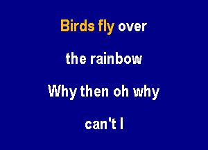 Birds fly over

the rainbow

Whythen oh why

can't I