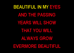 BEAUTIFUL IN MY EYES
AND THE PASSING
YEARS WILL SHOW

THAT YOU WILL
ALWAYS GROW

EVERMORE BEAUTIFUL l