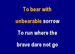 To bear with
unbearable sorrow

To run where the

brave dare not go