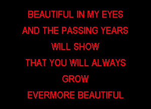 BEAUTIFUL IN MY EYES
AND THE PASSING YEARS
WILL SHOW
THAT YOU WILL ALWAYS
GROW
EVERMORE BEAUTIFUL