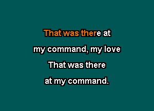That was there at

my command, my love

That was there

at my command.