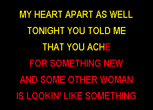 MY HEART APART AS WELL
TONIGHT YOU TOLD ME
THAT YOU ACHE
FOR SOMETHING NEW
AND SOME OTHER WOMAN
IS LOOKIN' LIKE SOMETHING