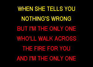 WHEN SHE TELLS YOU
NOTHING'S WRONG
BUT I'M THE ONLY ONE
WHO'LL WALK ACROSS
THE FIRE FOR YOU

AND I'M THE ONLY ONE l