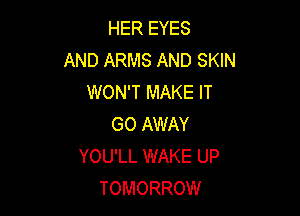 HER EYES
AND ARMS AND SKIN
WON'T MAKE IT

GO AWAY
YOU'LL WAKE UP
TOMORROW