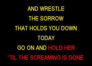 AND WRESTLE
THE SORROW
THAT HOLDS YOU DOWN
TODAY
GO ON AND HOLD HER
'TIL THE SCREAMING IS GONE