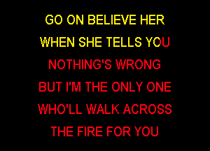 GO ON BELIEVE HER
WHEN SHE TELLS YOU
NOTHING'S WRONG
BUT I'M THE ONLY ONE
WHO'LL WALK ACROSS

THE FIRE FOR YOU I