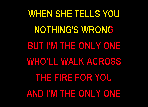 WHEN SHE TELLS YOU
NOTHING'S WRONG
BUT I'M THE ONLY ONE
WHO'LL WALK ACROSS
THE FIRE FOR YOU

AND I'M THE ONLY ONE l