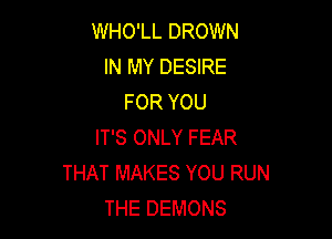 WHO'LL DROWN
IN MY DESIRE
FOR YOU

IT'S ONLY FEAR
THAT MAKES YOU RUN
THE DEMONS