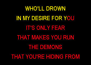 WHO'LL DROWN
IN MY DESIRE FOR YOU
IT'S ONLY FEAR

THAT MAKES YOU RUN
THE DEMONS
THAT YOU'RE HIDING FROM