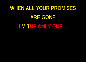 WHEN ALL YOUR PROMISES
ARE GONE
I'M THE ONLY ONE...