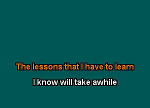 The lessons that I have to learn

I know will take awhile