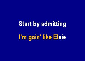 Start by admitting

I'm goin' like Elsie