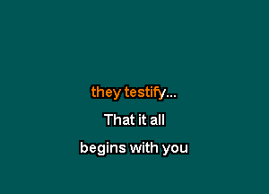 they testify...
That it all

begins with you
