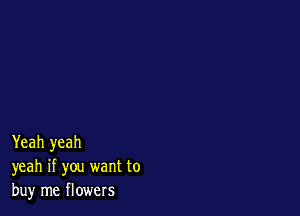 Yeah yeah
yeah if you want to
buy me flowers