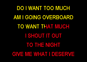 DO I WANT TOO MUCH
AM I GOING OVERBOARD
TO WANT THAT MUCH
I SHOUT IT OUT
TO THE NIGHT
GIVE ME WHAT I DESERVE