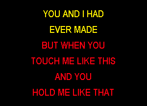 YOU AND I HAD
EVER MADE
BUT WHEN YOU

TOUCH ME LIKE THIS
AND YOU
HOLD ME LIKE THAT