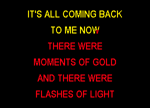 IT'S ALL COMING BACK
TO ME NOW
THERE WERE

MOMENTS OF GOLD
AND THERE WERE
FLASHES OF LIGHT