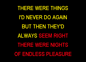 THERE WERE THINGS
I'D NEVER DO AGAIN
BUT THEN THEY'D
ALWAYS SEEM RIGHT
THERE WERE NIGHTS

OF ENDLESS PLEASURE l