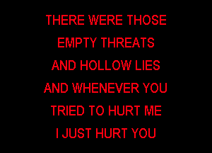 THERE WERE THOSE
EMPTYTHREATS
AND HOLLOW LIES
AND WHENEVER YOU
THEDTOHURTME

IJUST HURT YOU I