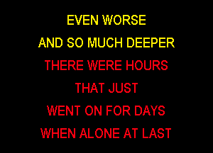 EVEN WORSE
AND SO MUCH DEEPER
THERE WERE HOURS
THAT JUST
WENT 0N FOR DAYS

WHEN ALONE AT LAST l