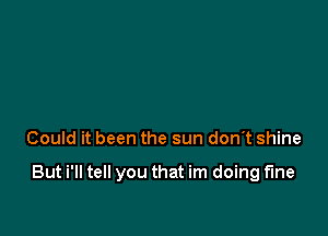 Could it been the sun don't shine

But i'll tell you that im doing fine