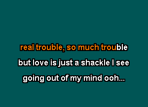 real trouble, so much trouble

but love is just a shackle I see

going out of my mind ooh...