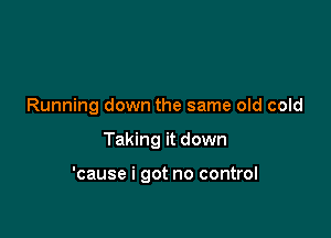 Running down the same old cold

Taking it down

'cause i got no control