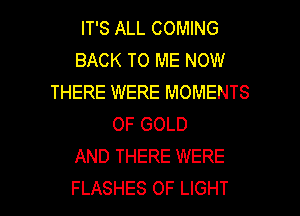 IT'S ALL COMING
BACK TO ME NOW
THERE WERE MOMENTS
OF GOLD
AND THERE WERE

FLASHES OF LIGHT l