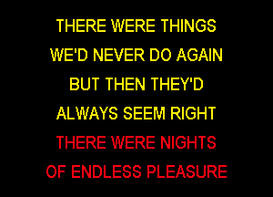 THERE WERE THINGS
WE'D NEVER DO AGAIN
BUT THEN THEY'D
ALWAYS SEEM RIGHT
THERE WERE NIGHTS

OF ENDLESS PLEASURE l