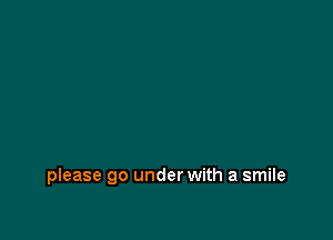 please go under with a smile