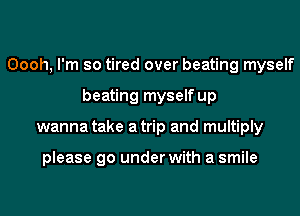 Oooh, I'm so tired over beating myself
beating myself up
wanna take atrip and multiply

please go under with a smile