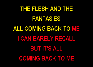 THE FLESH AND THE
FANTASIES
ALL COMING BACK TO ME
I CAN BARELY RECALL
BUT IT'S ALL
COMING BACK TO ME