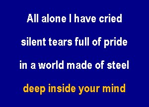 All alone I have cried
silent tears full of pride

in a world made of steel

deep inside your mind