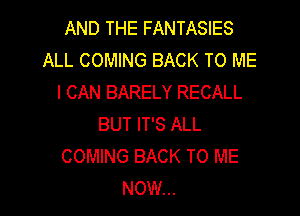 AND THE FANTASIES
ALL COMING BACK TO ME
I CAN BARELY RECALL

BUT IT'S ALL
COMING BACK TO ME
NOW...