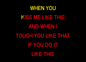 WHEN YOU
KISS ME LIKE THIS
AND WHEN I

TOUCH YOU LIKE THAT
IF YOU DO IT
LIKE THIS