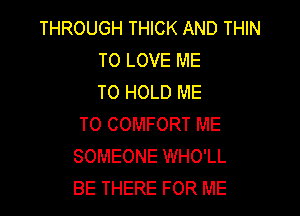 THROUGH THICK AND THIN
TO LOVE ME
TO HOLD ME

TO COMFORT ME
SOMEONE WHO'LL
BE THERE FOR ME