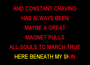 AND CONSTANT CRAVING
HAS ALWAYS BEEN
MAYBE A GREAT
MAGNET PULLS
ALL SOULS TO MARCH TRUE
HERE BENEATH MY SKIN
